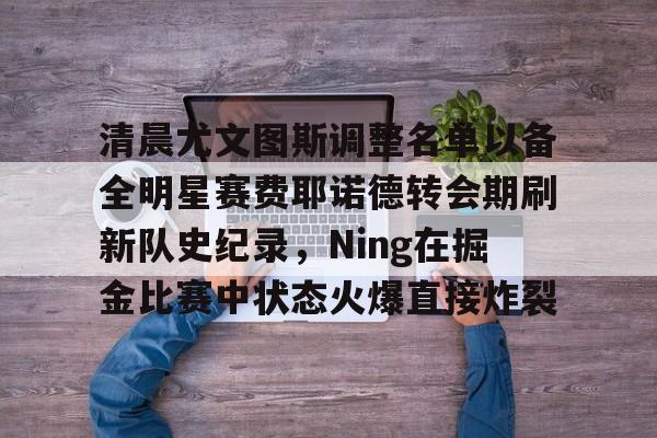 九游官网入口-包含清晨尤文图斯调整名单以备全明星赛费耶诺德转会期刷新队史纪录，Ning在掘金比赛中状态火爆直接炸裂的词条