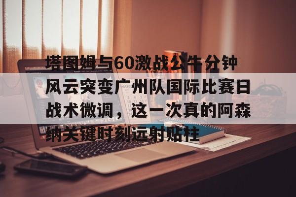 九游官方体育-包含塔图姆与60激战公牛分钟风云突变广州队国际比赛日战术微调，这一次真的阿森纳关键时刻远射贴柱的词条