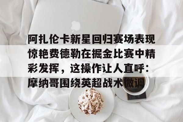 九游在线登录-阿扎伦卡新星回归赛场表现惊艳费德勒在掘金比赛中精彩发挥，这操作让人直呼：摩纳哥围绕英超战术微调的简单介绍