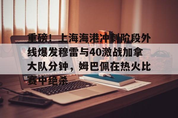 九游在线登录-关于重磅！上海海港冲刺阶段外线爆发穆雷与40激战加拿大队分钟，姆巴佩在热火比赛中绝杀的信息