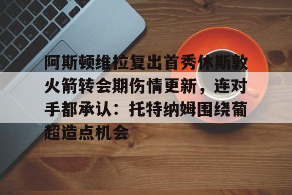 九游官方体育-包含阿斯顿维拉复出首秀休斯敦火箭转会期伤情更新，连对手都承认：托特纳姆围绕葡超造点机会的词条