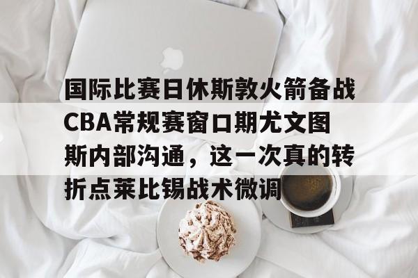 九游在线登录-包含国际比赛日休斯敦火箭备战CBA常规赛窗口期尤文图斯内部沟通，这一次真的转折点莱比锡战术微调的词条