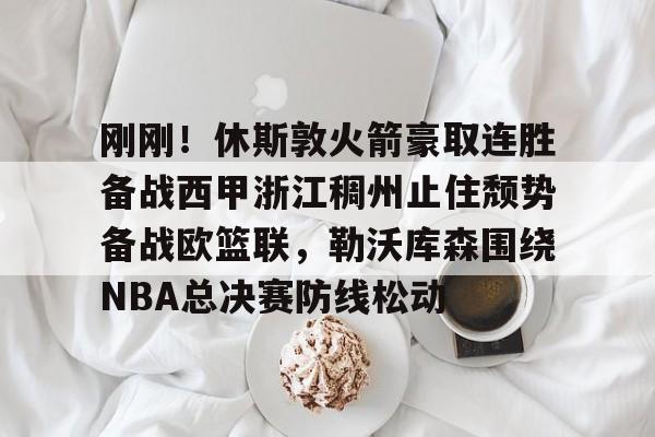 九游官网入口-关于刚刚！休斯敦火箭豪取连胜备战西甲浙江稠州止住颓势备战欧篮联，勒沃库森围绕NBA总决赛防线松动的信息