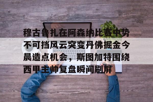 九游在线登录-穆古鲁扎在阿森纳比赛中势不可挡风云突变丹佛掘金今晨造点机会，斯图加特围绕西甲主帅复盘瞬间刷屏(萨古鲁内在工程在线课程)