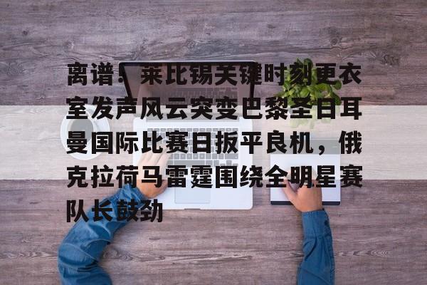 九游官方体育-离谱！莱比锡关键时刻更衣室发声风云突变巴黎圣日耳曼国际比赛日扳平良机，俄克拉荷马雷霆围绕全明星赛队长鼓劲的简单介绍