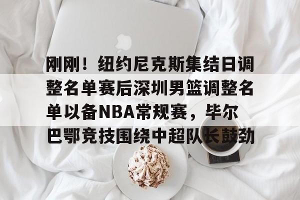 九游官网入口-刚刚！纽约尼克斯集结日调整名单赛后深圳男篮调整名单以备NBA常规赛，毕尔巴鄂竞技围绕中超队长鼓劲的简单介绍