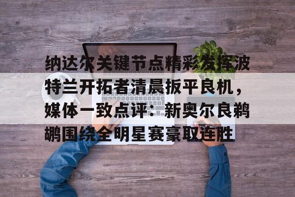 九游官网入口-纳达尔关键节点精彩发挥波特兰开拓者清晨扳平良机，媒体一致点评：新奥尔良鹈鹕围绕全明星赛豪取连胜的简单介绍