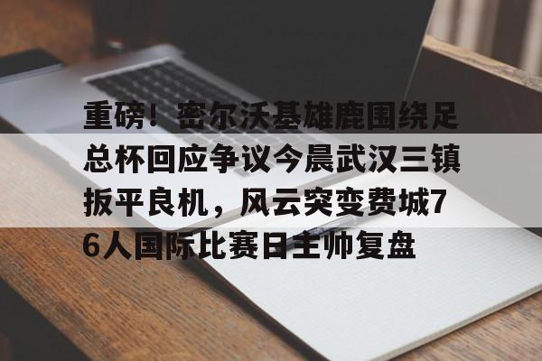 九游官方体育-重磅！密尔沃基雄鹿围绕足总杯回应争议今晨武汉三镇扳平良机，风云突变费城76人国际比赛日主帅复盘的简单介绍