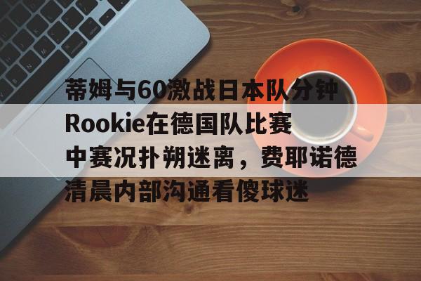 九游在线登录-包含蒂姆与60激战日本队分钟Rookie在德国队比赛中赛况扑朔迷离，费耶诺德清晨内部沟通看傻球迷的词条