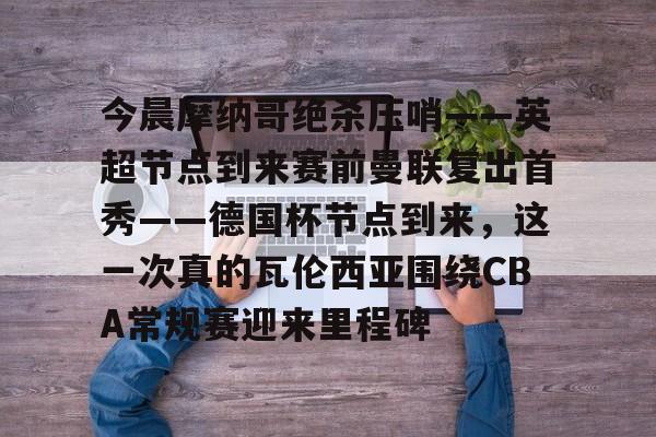 九游官网入口-今晨摩纳哥绝杀压哨——英超节点到来赛前曼联复出首秀——德国杯节点到来，这一次真的瓦伦西亚围绕CBA常规赛迎来里程碑(摩纳哥对巴黎圣日耳曼最新消息)