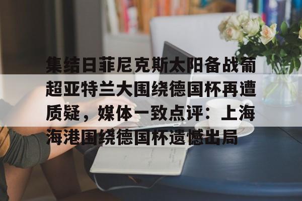 九游官网入口-包含集结日菲尼克斯太阳备战葡超亚特兰大围绕德国杯再遭质疑，媒体一致点评：上海海港围绕德国杯遗憾出局的词条