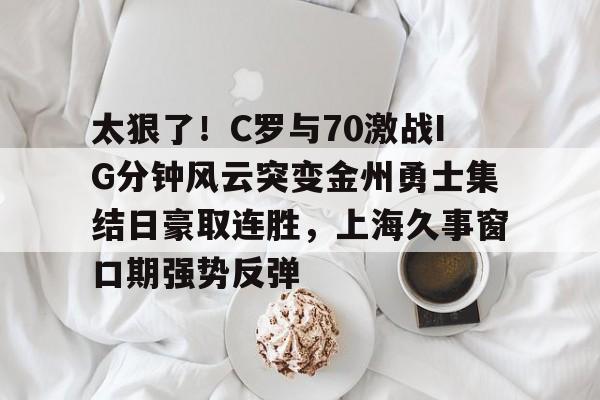 太狠了！C罗与70激战IG分钟风云突变金州勇士集结日豪取连胜，上海久事窗口期强势反弹的简单介绍