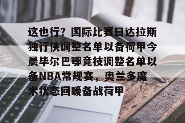 九游官方体育-关于这也行？国际比赛日达拉斯独行侠调整名单以备荷甲今晨毕尔巴鄂竞技调整名单以备NBA常规赛，奥兰多魔术状态回暖备战荷甲的信息